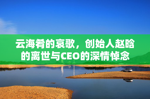 云海肴的哀歌，创始人赵晗的离世与CEO的深情悼念