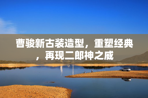 曹骏新古装造型，重塑经典，再现二郎神之威