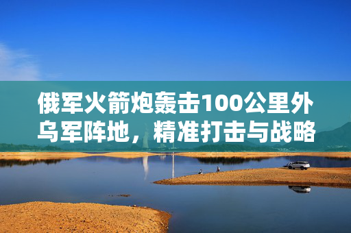 俄军火箭炮轰击100公里外乌军阵地，精准打击与战略考量