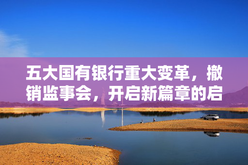 五大国有银行重大变革，撤销监事会，开启新篇章的启程