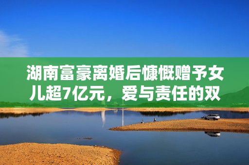 湖南富豪离婚后慷慨赠予女儿超7亿元，爱与责任的双重考量