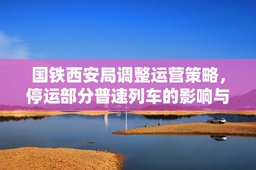 国铁西安局调整运营策略，停运部分普速列车的影响与展望