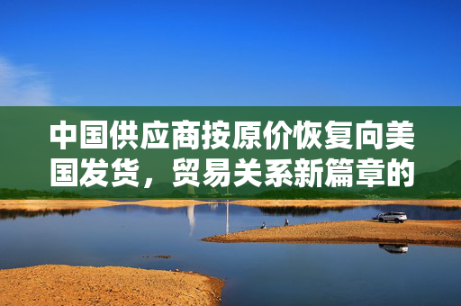 中国供应商按原价恢复向美国发货，贸易关系新篇章的开启