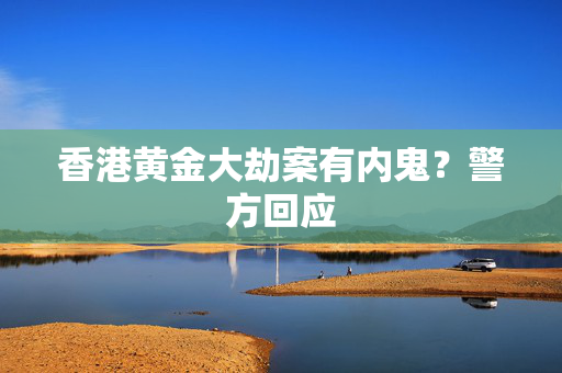 香港黄金大劫案有内鬼？警方回应