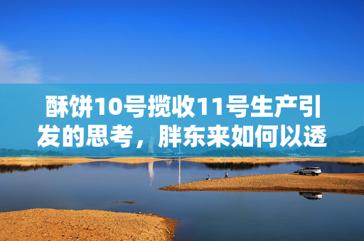 酥饼10号揽收11号生产引发的思考，胖东来如何以透明化应对消费者质疑