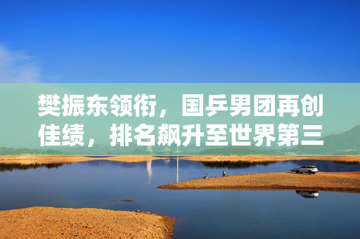 樊振东领衔，国乒男团再创佳绩，排名飙升至世界第三，书写新篇章