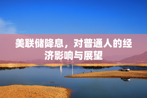 美联储降息，对普通人的经济影响与展望