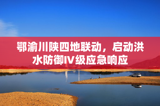 鄂渝川陕四地联动，启动洪水防御Ⅳ级应急响应