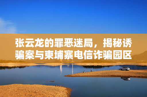 张云龙的罪恶迷局，揭秘诱骗案与柬埔寨电信诈骗园区背后的黑暗面