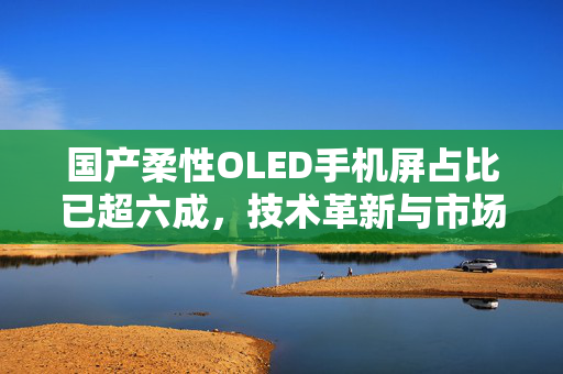 国产柔性OLED手机屏占比已超六成，技术革新与市场变革的双重奏鸣