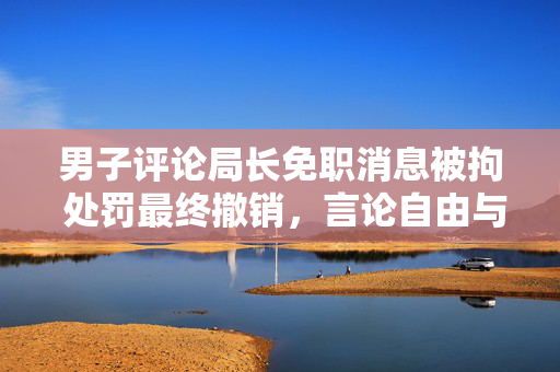 男子评论局长免职消息被拘 处罚最终撤销，言论自由与公共秩序的平衡