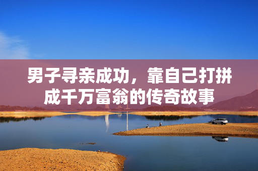 男子寻亲成功，靠自己打拼成千万富翁的传奇故事