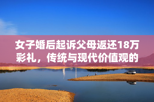 女子婚后起诉父母返还18万彩礼，传统与现代价值观的碰撞