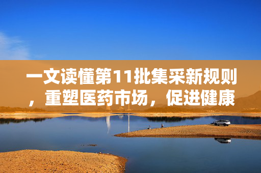 一文读懂第11批集采新规则，重塑医药市场，促进健康福祉