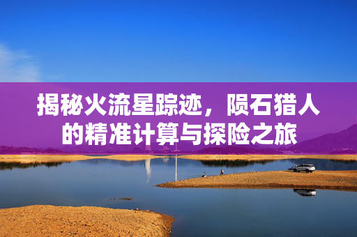 揭秘火流星踪迹，陨石猎人的精准计算与探险之旅