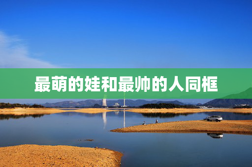 最萌的娃和最帅的人同框