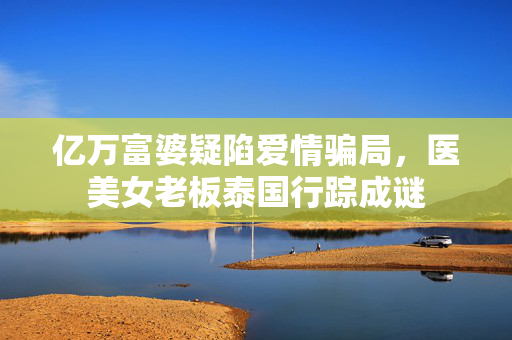 亿万富婆疑陷爱情骗局，医美女老板泰国行踪成谜
