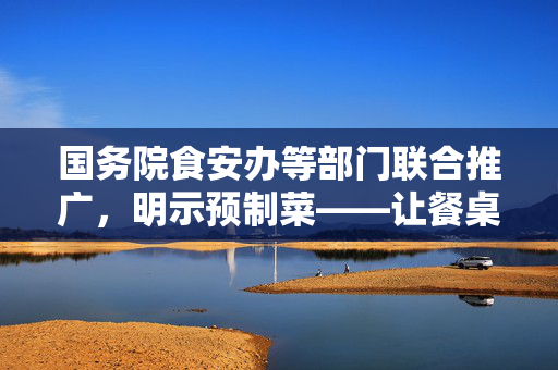 国务院食安办等部门联合推广，明示预制菜——让餐桌更安全、更便捷