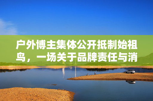 户外博主集体公开抵制始祖鸟，一场关于品牌责任与消费者权益的较量