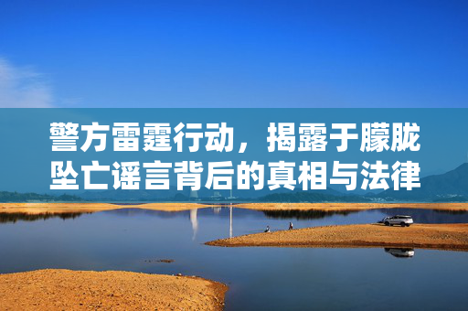 警方雷霆行动，揭露于朦胧坠亡谣言背后的真相与法律严惩