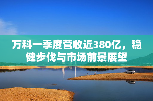 万科一季度营收近380亿，稳健步伐与市场前景展望