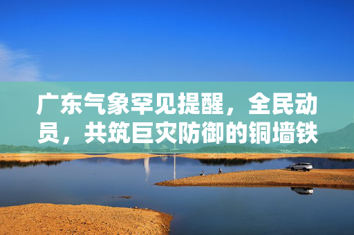广东气象罕见提醒，全民动员，共筑巨灾防御的铜墙铁壁