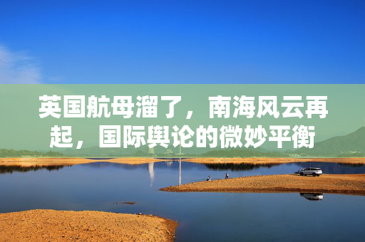 英国航母溜了，南海风云再起，国际舆论的微妙平衡