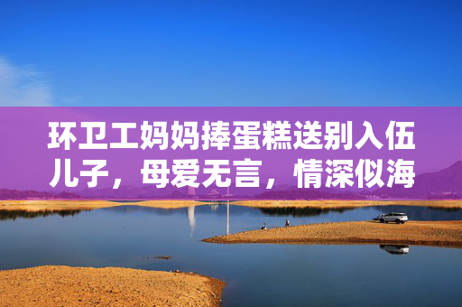 环卫工妈妈捧蛋糕送别入伍儿子，母爱无言，情深似海