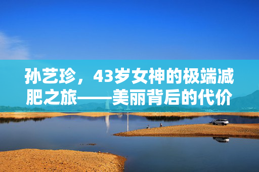 孙艺珍，43岁女神的极端减肥之旅——美丽背后的代价与反思