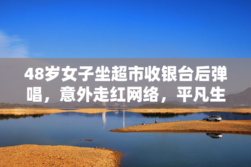 48岁女子坐超市收银台后弹唱，意外走红网络，平凡生活中的不凡旋律