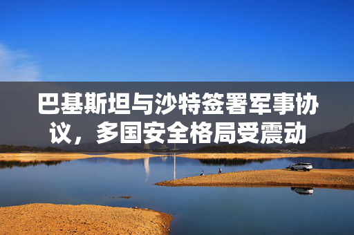 巴基斯坦与沙特签署军事协议，多国安全格局受震动
