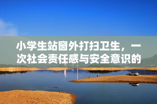 小学生站窗外打扫卫生，一次社会责任感与安全意识的双重考验