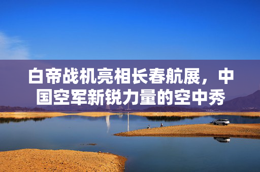 白帝战机亮相长春航展，中国空军新锐力量的空中秀