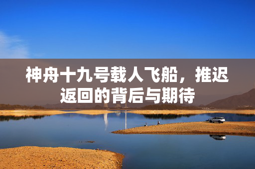 神舟十九号载人飞船，推迟返回的背后与期待
