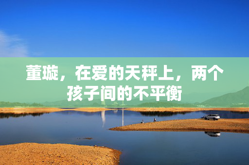董璇，在爱的天秤上，两个孩子间的不平衡