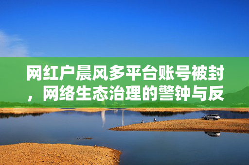网红户晨风多平台账号被封，网络生态治理的警钟与反思
