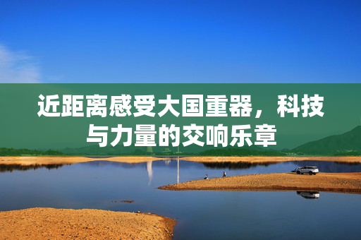 近距离感受大国重器，科技与力量的交响乐章
