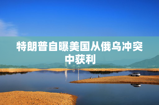 特朗普自曝美国从俄乌冲突中获利