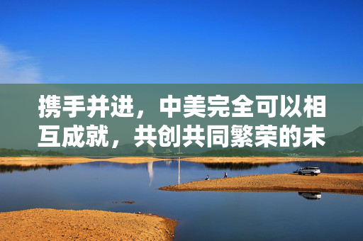 携手并进，中美完全可以相互成就，共创共同繁荣的未来