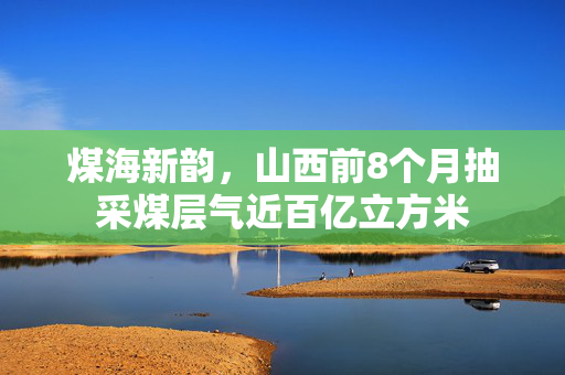 煤海新韵，山西前8个月抽采煤层气近百亿立方米