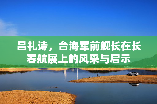 吕礼诗，台海军前舰长在长春航展上的风采与启示