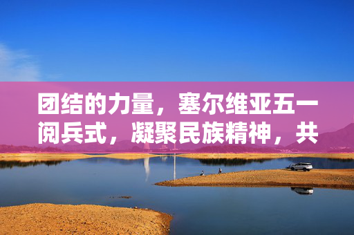 团结的力量，塞尔维亚五一阅兵式，凝聚民族精神，共筑和平未来