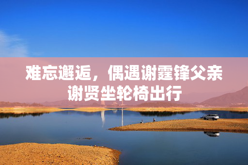 难忘邂逅，偶遇谢霆锋父亲谢贤坐轮椅出行