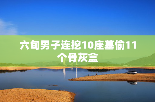 六旬男子连挖10座墓偷11个骨灰盒