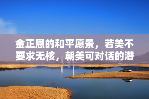 金正恩的和平愿景，若美不要求无核，朝美可对话的潜在空间