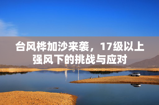 台风桦加沙来袭，17级以上强风下的挑战与应对