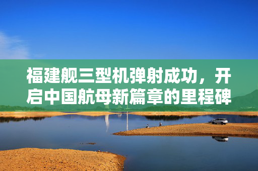 福建舰三型机弹射成功，开启中国航母新篇章的里程碑