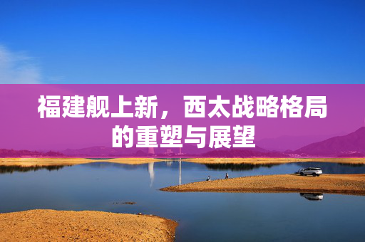 福建舰上新，西太战略格局的重塑与展望