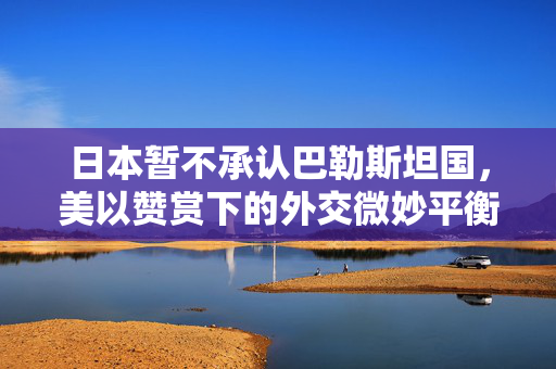 日本暂不承认巴勒斯坦国，美以赞赏下的外交微妙平衡