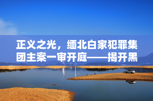正义之光，缅北白家犯罪集团主案一审开庭——揭开黑暗角落的法治审判